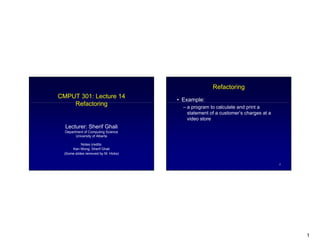 1
CMPUT 301: Lecture 14
Refactoring
Lecturer: Sherif Ghali
Department of Computing Science
University of Alberta
Notes credits:
Ken Wong, Sherif Ghali
(Some slides removed by M. Hicks)
2
Refactoring
Example:
a program to calculate and print a
statement of a customer s charges at a
video store
 