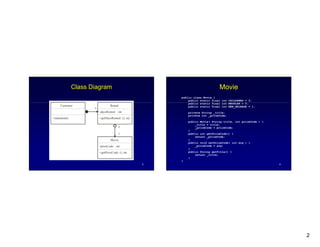 2
3
Class Diagram
-priceCode : int
Movie
Rental
-daysRented : int
Customer
+statement()
*
1
*
+getDaysRented (): int
+getPriceCode (): int
4
Movie
public class Movie {
public static final int CHILDRENS = 2;
public static final int REGULAR = 0;
public static final int NEW_RELEASE = 1;
private String _title;
private int _priceCode;
public Movie( String title, int priceCode ) {
_title = title;
_priceCode = priceCode;
}
public int getPriceCode() {
return _priceCode;
}
public void setPriceCode( int arg ) {
_priceCode = arg;
}
public String getTitle() {
return _title;
}
}
 