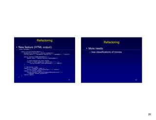 26
51
Refactoring
New feature (HTML output):
class Customer {
public String htmlStatement() {
Enumeration rentals = _rentals.elements();
String result = <H1>Rental Record for + getName() + </H1>n ;
while (rentals.hasMoreElements()) {
Rental each = (Rental)rentals.nextElement();
// show figures for this rental
result += each.getMovie().getTitle() + : +
String.valueOf( each.getCharge() ) + <BR>n ;
}
// add footer lines
result += <P>Amount owed is +
String.valueOf( getTotalCharge() ) + </P>n ;
result += <P>You earned +
String.valueOf( getTotalFrequentRenterPoints() ) +
frequent renter points</P> ;
return result;
}
}
52
Refactoring
More needs:
new classifications of movies
 