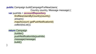 public Campaign buildCampaignForNewUsers(
Country country, Message message) {
var pushIds = accountRepository
.findNewUsersByCountry(country)
.stream()
.map(Account::getPushNotificationId)
.collect(toList());
return Campaign
.builder()
.pushNotificationIds(pushIds)
.message(message)
.build();
}
 