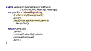 public Campaign buildCampaignForDrivers(
Country country, Message message) {
var pushIds = driversRepository
.findDriversByCountry(country)
.stream()
.map(Driver::getPushNotificationId)
.collect(toList());
return Campaign
.builder()
.pushNotificationIds(pushIds)
.message(message)
.build();
}
 