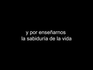 y por enseñarnos  la sabiduría de la vida 