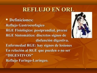 REFLUJO EN ORL
   Definiciones:
Reflujo Gastroesofagico
RGE Fisiológico: postprandial, precoz
RGE Sintomático: discretos signos de
                  disfunción digestiva.
Enfermedad RGE: hay signos de lesiones
En relación al RGE que pueden o no ser
“DIGESTIVOS”
Reflujo Faringo-Laríngeo.
 