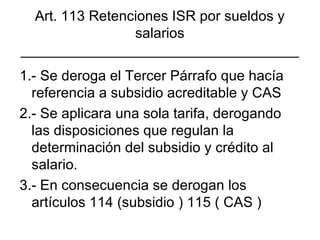 Art. 113 Retenciones ISR por sueldos y salarios ___________________________________ 1.- Se deroga el Tercer Párrafo que hacía referencia a subsidio acreditable y CAS 2.- Se aplicara una sola tarifa, derogando las disposiciones que regulan la determinación del subsidio y crédito al salario. 3.- En consecuencia se derogan los artículos 114 (subsidio ) 115 ( CAS ) 