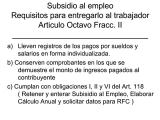 Subsidio al empleo Requisitos para entregarlo al trabajador Articulo Octavo Fracc. II _______________________________ Lleven registros de los pagos por sueldos y salarios en forma individualizada. b) Conserven comprobantes en los que se demuestre el monto de ingresos pagados al contribuyente c) Cumplan con obligaciones I, II y VI del Art. 118 ( Retener y enterar Subisidio al Empleo, Elaborar Cálculo Anual y solicitar datos para RFC ) 