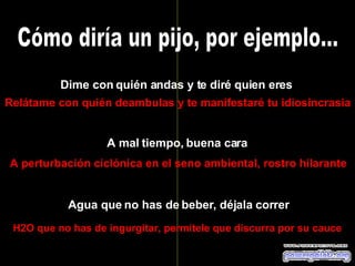 Cómo diría un pijo, por ejemplo... Dime con quién andas y te diré quien eres Relátame con quién deambulas y te manifestaré tu idiosincrasia A mal tiempo, buena cara A perturbación ciclónica en el seno ambiental, rostro hilarante Agua que no has de beber, déjala correr H2O que no has de ingurgitar, permítele que discurra por su cauce 