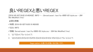 良いREGEXと悪いREGEX
[2016-05-02T16:05:18 #92430] INFO -- : Served asset /navi/hu-0005-03/style.css - 304
Not Modified (1ms)
必要な情報
時間: 2016-05-02T16:05:18 #92430
種類: INFO
情報: Served asset /navi/hu-0005-03/style.css - 304 Not Modified (1ms)
1. [(.*)]s+(.*)s--s:s+(.*)
2. [([12]d{3}-[01]d-[0-3]dT[0-2]d:[0-6]d:[0-6]d +#d+)]s+(.*)s--s:s+(.*)
Regex pattern は長ければ長いほど良いです。
 