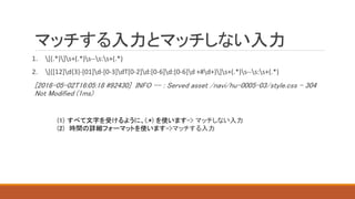 マッチする入力とマッチしない入力
1. [(.*)]s+(.*)s--s:s+(.*)
2. [([12]d{3}-[01]d-[0-3]dT[0-2]d:[0-6]d:[0-6]d +#d+)]s+(.*)s--s:s+(.*)
[2016-05-02T16:05:18 #92430] INFO -- : Served asset /navi/hu-0005-03/style.css - 304
Not Modified (1ms)
(1) すべて文字を受けるように、(.*) を使います-> マッチしない入力
(2) 時間の詳細フォーマットを使います->マッチする入力
 
