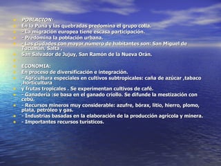 POBLACION: En la Puna y las quebradas predomina el grupo colla. - La migración europea tiene escasa participación. - Predomina la población urbana. - Las ciudades con mayor número de habitantes son: San Miguel de Tucumán, Salta , San Salvador de Jujuy, San Ramón de la Nueva Orán.   ECONOMIA: En proceso de diversificación e integración. - Agricultura especiales en cultivos subtropicales: caña de azúcar ,tabaco ,horticultura y frutas tropicales . Se experimentan cultivos de café. - Ganadería :se basa en el ganado criollo. Se difunde la mestización con cebú. - Recursos mineros muy considerable: azufre, bórax, litio, hierro, plomo, plata, petróleo y gas. - Industrias basadas en la elaboración de la producción agrícola y minera. - Importantes recursos turísticos. 