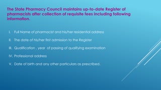 The State Pharmacy Council maintains up-to-date Register of
pharmacists after collection of requisite fees including following
information.
I. Full Name of pharmacist and his/her residential address
II. The date of his/her first admission to the Register
III. Qualification , year of passing of qualifying examination
IV. Professional address
V. Date of birth and any other particulars as prescribed.
 
