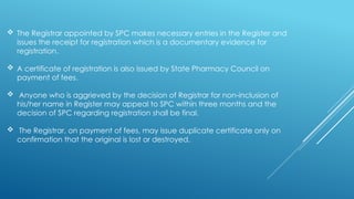  The Registrar appointed by SPC makes necessary entries in the Register and
issues the receipt for registration which is a documentary evidence for
registration.
 A certificate of registration is also issued by State Pharmacy Council on
payment of fees.
 Anyone who is aggrieved by the decision of Registrar for non-inclusion of
his/her name in Register may appeal to SPC within three months and the
decision of SPC regarding registration shall be final.
 The Registrar, on payment of fees, may issue duplicate certificate only on
confirmation that the original is lost or destroyed.
 