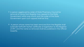  A person aggrieved by order of State Pharmacy Council for
removal of name from Register may appeal to the State
Government within one month and the order of the State
Government upon such appeal shall be final.
 A person whose name has been removed from the Register shall
surrender forthwith his/her certificate of registration to the Registrar
of SPC and the name so removed shall be published in the Official
Gazette.
 