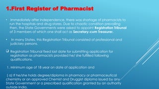 1.First Register of Pharmacist
• Immediately after independence, there was shortage of pharmacists to
run the hospitals and drug stores. Due to chaotic condition prevailing
then, the State Governments were asked to appoint Registration Tribunal
of 3 members of which one shall act as Secretary-cum Treasurer.
• In many States, this Registration Tribunal consisted of professional and
judiciary persons.
 Registration Tribunal fixed last date for submitting application for
registration as pharmacists provided he/ she fulfilled following
qualifications.
1. Minimum age of 18 year on date of application and
( a) If he/she holds degree/diploma in pharmacy or pharmaceutical
chemistry or an approved Chemist and Druggist diploma issued by any
State Government or a prescribed qualification granted by an authority
outside India.
 