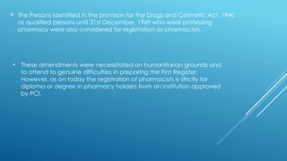  The Persons identified in the provision for the Drugs and Cosmetic Act, 1940
as qualified persons until 31st December, 1969 who were professing
pharmacy were also considered for registration as pharmacists.
• These amendments were necessitated on humanitarian grounds and
to attend to genuine difficulties in preparing the First Register.
However, as on today the registration of pharmacists is strictly for
diploma or degree in pharmacy holders from an institution approved
by PCI.
 