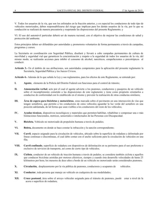 4 GACETA OFICIAL DEL DISTRITO FEDERAL 17 de Agosto de 2015
V. Todos los usuarios de la vía, que son los enlistados en la fracción anterior, y en especial los conductores de todo tipo de
vehículos motorizados, deben responsabilizarse del riesgo que implican para los demás usuarios de la vía, por lo que su
conducción se realizará de manera precautoria y respetando las disposiciones del presente Reglamento; y
VI. El uso del automóvil particular deberá ser de manera racional, con el objetivo de mejorar las condiciones de salud y
protección del ambiente.
Estos principios deben ser difundidos por autoridades y promotores voluntarios de forma permanente a través de campañas,
programas y cursos.
La Secretaría en coordinación con Seguridad Pública, diseñará y llevará a cabo campañas permanentes de cultura de
movilidad y seguridad vial que garanticen la concientización y respeto a la seguridad de todos los usuarios de la vía, del
mismo modo, se realizarán acciones para inhibir el consumo de alcohol, narcóticos, estupefacientes o psicotrópicos al
conducir.
Artículo 3.- En el ámbito de sus atribuciones, son autoridades competentes para la aplicación del presente reglamento la
Secretaría, Seguridad Pública y los Jueces Cívicos.
Artículo 4.- Además de lo que señala la Ley y sus reglamentos, para los efectos de este Reglamento, se entiende por:
I. Agente, elemento de la Policía del Distrito Federal con funciones para el control de tránsito;
II. Amonestación verbal, acto por el cual el agente advierte a los peatones, conductores y pasajeros de un vehículo
sobre el incumplimiento cometido a las disposiciones de este reglamento y tiene como propósito orientarlos a
conducirse de conformidad con lo establecido en el mismo y prevenir la realización de otras conductas similares;
III. Área de espera para bicicletas y motocicletas, zona marcada sobre el pavimento en una intersección de vías que
tengan semáforos, que permite a los conductores de estos vehículos aguardar la luz verde del semáforo en una
posición adelantada, de tal forma que sean visibles a los conductores del resto de los vehículos;
IV. Ayudas técnicas, dispositivos tecnológicos y materiales que permiten habilitar, rehabilitar o compensar una o más
limitaciones funcionales, motrices, sensoriales o intelectuales de las Personas con Discapacidad.
V. Bicicleta, Vehículo no motorizado de propulsión humana a través de pedales;
VI. Boleta, documento en donde se hace constar la infracción y la sanción correspondiente;
VII. Carril, espacio asignado para la circulación de vehículos, ubicado sobre la superficie de rodadura y delimitado por
líneas continuas o discontinuas, el cual debe contar con el ancho suficiente para la circulación de vehículos en una
fila;
VIII. Carril confinado, superficie de rodadura con dispositivos de delimitación en su perímetro para el uso preferente o
exclusivo de servicios de transporte, así como de cierto tipo de vehículos;
IX. Ciclista, conductor de un vehículo de tracción humana a través de pedales; se considera también ciclista a aquellos
que conducen bicicletas asistidas por motores eléctricos, siempre y cuando ésta desarrolle velocidades de hasta 25
kilómetros por hora; los menores de doce años a bordo de un vehículo no motorizado serán considerados peatones;
X. Circulación, desplazamiento por la vía pública de peatones, conductores y ocupantes de vehículos.
XI. Conductor, toda persona que maneje un vehículo en cualquiera de sus modalidades;
XII. Cruce peatonal, área sobre el arroyo vehicular asignada para el tránsito de peatones, puede estar a nivel de la
acera o superficie de rodadura;
 