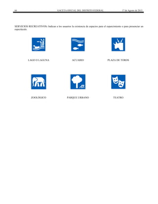 66 GACETA OFICIAL DEL DISTRITO FEDERAL 17 de Agosto de 2015
SERVICIOS RECREATIVOS: Indican a los usuarios la existencia de espacios para el esparcimiento o para presenciar un
espectáculo.
LAGO O LAGUNA ACUARIO PLAZA DE TOROS
ZOOLÓGICO PARQUE URBANO TEATRO
 