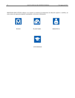 72 GACETA OFICIAL DEL DISTRITO FEDERAL 17 de Agosto de 2015
SERVICIOS EDUCATIVOS: Indican a los usuarios la existencia de instituciones de educación superior o científica, así
como centros de exposición temporal o permanente, y de acceso a información.
MUSEO PLANETARIO BIBLIOTECA
UNIVERSIDAD
 