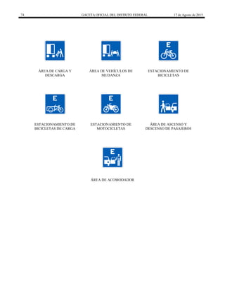 74 GACETA OFICIAL DEL DISTRITO FEDERAL 17 de Agosto de 2015
ÁREA DE CARGA Y
DESCARGA
ÁREA DE VEHÍCULOS DE
MUDANZA
ESTACIONAMIENTO DE
BICICLETAS
ESTACIONAMIENTO DE
BICICLETAS DE CARGA
ESTACIONAMIENTO DE
MOTOCICLETAS
ÁREA DE ASCENSO Y
DESCENSO DE PASAJEROS
ÁREA DE ACOMODADOR
 