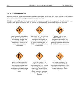 82 GACETA OFICIAL DEL DISTRITO FEDERAL 17 de Agosto de 2015
VII. SEÑALES PARA DESVÍOS
Guían el tránsito, al tiempo que protegen a usuarios y trabajadores, en las áreas en la cuales se llevan a cabo obras de
construcción o mantenimiento; su permanencia en la vía es transitoria.
El objetivo de las señales para desvíos, protección de obras y eventos, es proporcionar seguridad y llamar la atención sobre
modificaciones en las características de la vía, para que los usuarios adopten las medidas de precaución necesarias.
OBRAS EN LA VÍA: Indica a
los conductores de vehículos la
proximidad de un tramo en el
que cambian las condiciones de
tránsito por la realización de
obras de construcción o
conservación.
MATERIAL AL COSTADO DE
LA VÍA: Indica a los
conductores de vehículos la
proximidad de una reducción en
la sección transversal de la vía,
debido a la presencia de material
u otros objetos.
DOBLE SENTIDO DE
TRÁNSITO: Indica a los
conductores de vehículos que
circulan en un tramo de un solo
sentido, la proximidad de un tramo
de circulación en ambos sentidos.
REDUCCIÓN DE LA VÍA:
Indica a los conductores de
vehículos la proximidad de un
estrechamiento de la vía,
asimétrica o simétrica, debido a
una ocupación temporal de la
misma.
PEATONES: Indica a los
conductores de vehículos la
proximidad de un cruce con alta
afluencia de peatones, que se
genera por el desvío de la ruta
peatonal durante una obra o
cuando aumenta el número de
transeúntes por la realización de
un evento.
BANDERERO: Indica a los
conductores de vehículos la
proximidad de una zona en la que
el tránsito es controlado por una
persona quien utiliza señales
corporales.
 