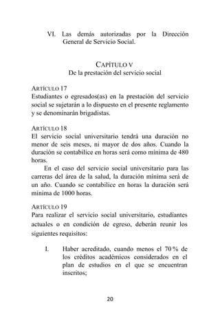 20
VI. Las demás autorizadas por la Dirección
General de Servicio Social.
CAPÍTULO V
De la prestación del servicio social
ARTÍCULO 17
Estudiantes o egresados(as) en la prestación del servicio
social se sujetarán a lo dispuesto en el presente reglamento
y se denominarán brigadistas.
ARTÍCULO 18
El servicio social universitario tendrá una duración no
menor de seis meses, ni mayor de dos años. Cuando la
duración se contabilice en horas será como mínima de 480
horas.
En el caso del servicio social universitario para las
carreras del área de la salud, la duración mínima será de
un año. Cuando se contabilice en horas la duración será
mínima de 1000 horas.
ARTÍCULO 19
Para realizar el servicio social universitario, estudiantes
actuales o en condición de egreso, deberán reunir los
siguientes requisitos:
I. Haber acreditado, cuando menos el 70 % de
los créditos académicos considerados en el
plan de estudios en el que se encuentran
inscritos;
 