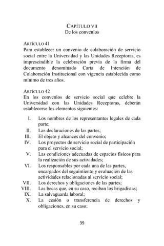 39
CAPÍTULO VII
De los convenios
ARTÍCULO 41
Para establecer un convenio de colaboración de servicio
social entre la Universidad y las Unidades Receptoras, es
imprescindible la celebración previa de la firma del
documento denominado Carta de Intención de
Colaboración Institucional con vigencia establecida como
mínimo de tres años.
ARTÍCULO 42
En los convenios de servicio social que celebre la
Universidad con las Unidades Receptoras, deberán
establecerse los elementos siguientes:
I. Los nombres de los representantes legales de cada
parte;
II. Las declaraciones de las partes;
III. El objeto y alcances del convenio;
IV. Los proyectos de servicio social de participación
para el servicio social;
V. Las condiciones adecuadas de espacios físicos para
la realización de sus actividades;
VI. Los responsables por cada una de las partes,
encargados del seguimiento y evaluación de las
actividades relacionadas al servicio social;
VII. Los derechos y obligaciones de las partes;
VIII. Las becas que, en su caso, reciban los brigadistas;
IX. La salvaguarda laboral;
X. La cesión o transferencia de derechos y
obligaciones, en su caso;
 