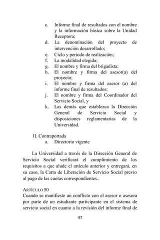 47
c. Informe final de resultados con el nombre
y la información básica sobre la Unidad
Receptora;
d. La denominación del proyecto de
intervención desarrollado;
e. Ciclo y periodo de realización;
f. La modalidad elegida;
g. El nombre y firma del brigadista;
h. El nombre y firma del asesor(a) del
proyecto;
i. El nombre y firma del asesor (a) del
informe final de resultados;
j. El nombre y firma del Coordinador del
Servicio Social, y
k. Las demás que establezca la Dirección
General de Servicio Social y
disposiciones reglamentarias de la
Universidad.
II. Contraportada
a. Directorio vigente
La Universidad a través de la Dirección General de
Servicio Social verificará el cumplimiento de los
requisitos a que alude el artículo anterior y entregará, en
su caso, la Carta de Liberación de Servicio Social previo
al pago de las cuotas correspondientes..
ARTÍCULO 50
Cuando se manifieste un conflicto con el asesor o asesora
por parte de un estudiante participante en el sistema de
servicio social en cuanto a la revisión del informe final de
 