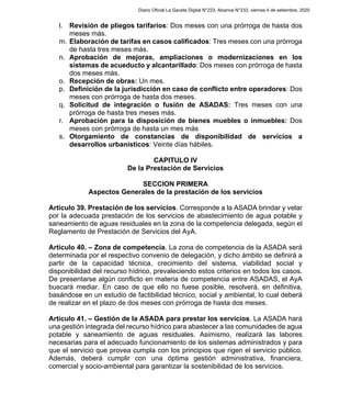 l. Revisión de pliegos tarifarios: Dos meses con una prórroga de hasta dos
meses más.
m. Elaboración de tarifas en casos calificados: Tres meses con una prórroga
de hasta tres meses más.
n. Aprobación de mejoras, ampliaciones o modernizaciones en los
sistemas de acueducto y alcantarillado: Dos meses con prórroga de hasta
dos meses más.
o. Recepción de obras: Un mes.
p. Definición de la jurisdicción en caso de conflicto entre operadores: Dos
meses con prórroga de hasta dos meses.
q. Solicitud de integración o fusión de ASADAS: Tres meses con una
prórroga de hasta tres meses más.
r. Aprobación para la disposición de bienes muebles o inmuebles: Dos
meses con prórroga de hasta un mes más
s. Otorgamiento de constancias de disponibilidad de servicios a
desarrollos urbanísticos: Veinte días hábiles.
CAPITULO IV
De la Prestación de Servicios
SECCION PRIMERA
Aspectos Generales de la prestación de los servicios
Artículo 39. Prestación de los servicios. Corresponde a la ASADA brindar y velar
por la adecuada prestación de los servicios de abastecimiento de agua potable y
saneamiento de aguas residuales en la zona de la competencia delegada, según el
Reglamento de Prestación de Servicios del AyA.
Artículo 40. – Zona de competencia. La zona de competencia de la ASADA será
determinada por el respectivo convenio de delegación, y dicho ámbito se definirá a
partir de la capacidad técnica, crecimiento del sistema, viabilidad social y
disponibilidad del recurso hídrico, prevaleciendo estos criterios en todos los casos.
De presentarse algún conflicto en materia de competencia entre ASADAS, el AyA
buscará mediar. En caso de que ello no fuese posible, resolverá, en definitiva,
basándose en un estudio de factibilidad técnico, social y ambiental, lo cual deberá
de realizar en el plazo de dos meses con prórroga de hasta dos meses.
Artículo 41. – Gestión de la ASADA para prestar los servicios. La ASADA hará
una gestión integrada del recurso hídrico para abastecer a las comunidades de agua
potable y saneamiento de aguas residuales. Asimismo, realizará las labores
necesarias para el adecuado funcionamiento de los sistemas administrados y para
que el servicio que provea cumpla con los principios que rigen el servicio público.
Además, deberá cumplir con una óptima gestión administrativa, financiera,
comercial y socio-ambiental para garantizar la sostenibilidad de los servicios.
Diario Oficial La Gaceta Digital N°223, Alcance N°233, viernes 4 de setiembre, 2020
 