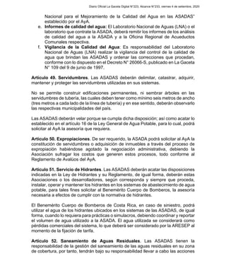 Nacional para el Mejoramiento de la Calidad del Agua en las ASADAS”
establecido por el AyA.
e. Informes de calidad del agua: El Laboratorio Nacional de Aguas (LNA) o el
laboratorio que contrate la ASADA, deberá remitir los informes de los análisis
de calidad del agua a la ASADA y a la Oficina Regional de Acueductos
Comunales respectiva.
f. Vigilancia de la Calidad del Agua: Es responsabilidad del Laboratorio
Nacional de Aguas (LNA) realizar la vigilancia del control de la calidad de
agua que brindan las ASADAS y ordenar las correcciones que procedan,
conforme con lo dispuesto en el Decreto N° 26066-S, publicado en La Gaceta
N° 109 del 9 de junio de 1997.
Artículo 49. Servidumbres. Las ASADAS deberán delimitar, catastrar, adquirir,
mantener y proteger las servidumbres utilizadas en sus sistemas.
No se permite construir edificaciones permanentes, ni sembrar árboles en las
servidumbres de tubería, las cuales deben tener como mínimo seis metros de ancho
(tres metros a cada lado de la línea de tubería) y en ese sentido, deberán observarlo
las respectivas municipalidades del país.
Las ASADAS deberán velar porque se cumpla dicha disposición; así como acatar lo
establecido en el artículo 16 de la Ley General de Agua Potable, para lo cual, podrá
solicitar al AyA la asesoría que requiera.
Artículo 50. Expropiaciones. De ser requerido, la ASADA podrá solicitar al AyA la
constitución de servidumbres o adquisición de inmuebles a través del proceso de
expropiación habiéndose agotado la negociación administrativa, debiendo la
Asociación sufragar los costos que generen estos procesos, todo conforme al
Reglamento de Avalúos del AyA.
Artículo 51. Servicio de Hidrantes. Las ASADAS deberán acatar las disposiciones
indicadas en la Ley de Hidrantes y su Reglamento, de igual forma, deberán estas
Asociaciones o los desarrolladores, según corresponda y siempre que proceda,
instalar, operar y mantener los hidrantes en los sistemas de abastecimiento de agua
potable, para tales fines solicitar al Benemérito Cuerpo de Bomberos, la asesoría
necesaria a efectos de cumplir con la normativa de hidrantes.
El Benemérito Cuerpo de Bomberos de Costa Rica, en caso de siniestro, podrá
utilizar el agua de los hidrantes ubicados en los sistemas de las ASADAS, de igual
forma, cuando lo requiera para prácticas o simulacros, debiendo coordinar y reportar
el volumen de agua utilizado a la ASADA. El agua utilizada se considerará como
pérdidas comerciales del sistema, lo que deberá ser considerado por la ARESEP al
momento de la fijación de tarifa.
Artículo 52. Saneamiento de Aguas Residuales. Las ASADAS tienen la
responsabilidad de la gestión del saneamiento de las aguas residuales en su zona
de cobertura, por tanto, tendrán bajo su responsabilidad llevar a cabo las acciones
Diario Oficial La Gaceta Digital N°223, Alcance N°233, viernes 4 de setiembre, 2020
 