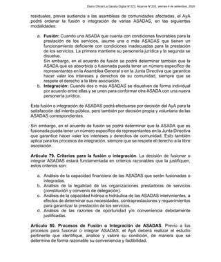 residuales, previa audiencia a las asambleas de comunidades afectadas, el AyA
podrá ordenar la fusión o integración de varias ASADAS, en las siguientes
modalidades:
a. Fusión: Cuando una ASADA que cuenta con condiciones favorables para la
prestación de los servicios, asume una o más ASADAS que tienen un
funcionamiento deficiente con condiciones inadecuadas para la prestación
de los servicios. La primera mantiene su personería jurídica y la segunda se
disuelve.
Sin embargo, en el acuerdo de fusión se podrá determinar también que la
ASADA que es absorbida o fusionada pueda tener un número específico de
representantes en la Asamblea General o en la Junta Directiva que garantice
hacer valer los intereses y derechos de su comunidad, siempre que se
respete el derecho a la libre asociación.
b. Integración: Cuando dos o más ASADAS se disuelven de forma individual
por acuerdo entre ellas y se unen para conformar otra ASADA con una nueva
personería jurídica.
Esta fusión o integración de ASADAS podrá efectuarse por decisión del AyA para la
satisfacción del interés público, pero también por decisión propia y voluntaria de las
ASADAS correspondientes.
Sin embargo, en el acuerdo de fusión se podrá determinar que la ASADA que es
fusionada pueda tener un número específico de representantes en la Junta Directiva
que garantice hacer valer los intereses y derechos de comunidad. Esto también
aplica para los procesos de integración, siempre que se respete el derecho a la libre
asociación.
Artículo 79. Criterios para la fusión o integración. La decisión de fusionar o
integrar ASADAS estará fundamentada en criterios razonables que la justifiquen,
estos criterios son:
a. Análisis de la capacidad financiera de las ASADAS que serán fusionadas o
integradas.
b. Análisis de la legalidad de las organizaciones prestadoras de servicios
(constitución y convenio de delegación).
c. Análisis de la capacidad hídrica e hidráulica de las ASADAS intervinientes, a
efectos de determinar sus necesidades, contraprestaciones y requerimientos
para garantizar la prestación de los servicios.
d. Análisis de las razones de oportunidad y/o conveniencia debidamente
justificadas.
Artículo 80. Procesos de Fusión o Integración de ASADAS. Previo a los
procesos para fusionar o integrar ASADAS, el AyA deberá realizar el estudio
pertinente que identifique, analice y valore su condición, de manera que se
determine de forma razonable su conveniencia y factibilidad.
Diario Oficial La Gaceta Digital N°223, Alcance N°233, viernes 4 de setiembre, 2020
 
