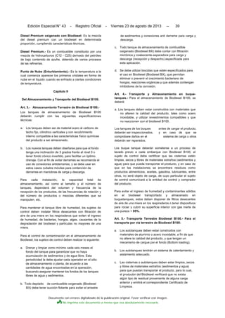 Documento con errores digitalizado de la publicación original. Favor verificar con imagen.
No imprima este documento a menos que sea absolutamente necesario.
Edición Especial N° 43 - Registro Oficial - Viernes 23 de agosto de 2013 -- 39
Diesel Premium oxigenado con Biodiesel: Es la mezcla
del diesel premium con un biodiesel en determinada
proporción, cumpliendo características técnicas.
Diesel Premium.- Es un combustible constituido por una
mezcla de hidrocarburos (C12 - C25) derivado del petróleo
de bajo contenido de azufre, obtenido de varios procesos
de las refinerías.
Punto de Nube (Enturbiamiento).- Es la temperatura a la
cual comienza aparecer los primeros cristales en forma de
nube en el líquido cuando es enfriado a ciertas condiciones
de temperatura.
Capítulo II
Del Almacenamiento y Transporte del Biodiesel B100.
Art. 3.- Almacenamiento Terrestre de Biodiesel B100.-
Los tanques de almacenamiento de Biodiesel B100
deberán cumplir con las siguientes especificaciones
técnicas:
a. Los tanques deben ser de material acero al carbono de
techo fijo, cilindrico verticales y con recubrimiento
interno compatible a las características físico químicas
del producto a ser almacenado.
b. Los nuevos tanques deben diseñarse para que el fondo
tenga una inclinación de 3 grados frente al nivel 0 o
tener fondo cónico invertido, para facilitar un óptimo
drenaje. Con el fin de evitar derrames se recomienda el
uso de conexiones antiderrames, y se debe usar en
estos casos cubetos móviles para contención de
derrames en maniobras de carga y descarga.
Para cada instalación, la capacidad total de
almacenamiento, así como el tamaño y el número de
tanques, dependerá del volumen y frecuencia de la
recepción de los productos, de las frecuencias de rotación y
del número de productos o mezclas diferentes que se
manipulen, etc.
Para mantener el tanque libre de humedad, los sujetos de
control deben instalar filtros desecantes con filtración de
aire de una miera en los respiraderos que eviten el ingreso
de humedad, de bacterias, hongos, algas, causantes de la
degradación del biodiesel y partículas no mayores de una
miera.
Para el control de contaminación en el almacenamiento de
Biodiesel, los sujetos de control deben realizar lo siguiente:
a. Drenar y limpiar como mínimo cada seis meses el
fondo del tanque para garantizar que no haya
acumulación de sedimentos y de agua libre. Esta
periodicidad la debe ajustar cada operador en el sitio
de almacenamiento o planta, de acuerdo a las
cantidades de agua encontradas en la operación,
buscando asegurar mantener los fondos de los tanques
libres de agua y sedimentos.
b. Todo depósito de combustible oxigenado (Biodiesel
BX) debe tener succión flotante para evitar el arrastre
de sedimentos y conexiones anti derrame para carga y
descarga.
c. Todo tanque de almacenamiento de combustible
oxigenado (Biodiesel BX) debe contar con filtración
micrónica y coalescente-separadora para carga y
descarga (recepción y despacho) especificada para
esta aplicación.
d. Se debe utilizar biocidas que estén especificados para
el uso en Biodiesel (Biodiesel BX), que permitan
eliminar o prevenir el crecimiento bacteriano de
hongos, reacciones orgánicas y que además contengan
inhibidores de la corrosión.
Art. 4.- Transporte y Almacenamiento en buque-
tanques.- Para el almacenamiento de Biodiesel B100, se
deberá:
a. Los tanques deben estar construidos con materiales que
no alteren la calidad del producto, tales como acero
inoxidable, y utilizar revestimientos compatibles y que
no reaccionen con el biodiesel B100.
Los tanques de los buques antes de cargar el producto,
deberán ser inspeccionados, y en caso de que se
comprobare daños en el sistema de carga u otros
deberán ser reparados.
Los buque tanque deberán someterse a un proceso de
lavado previo a cada embarque con Biodiesel B100, el
sujeto de control debe certificar que las cisternas estén
limpias, secos y libres de materiales extraños (sedimentos y
agua) para que pueda transportar el producto, y en caso de
que en las instalaciones se encontrare residuos como
productos alimenticios, aceites, gasolina, lubricantes, entre
otros, no será objeto de carga, de cuyo particular el sujeto
de control comunicará a la entidad de control y comprador
del producto.
Para evitar el ingreso de humedad y contaminantes sólidos
en el biodiesel transportado y almacenado en
buquetanques, estos deben disponer de filtros desecantes
de aire de una miera en los respiraderos o tener dispositivos
para rociar y cubrir su superficie interior con gas inerte de
una pureza > 95%.
Art. 5.- Transporte Terrestre Biodiesel B100.- Para el
transporte por vía terrestre de Biodiesel B100:
a. Los autotanques deben estar construidos con
materiales de aluminio o acero inoxidable, a fin de que
no altere la calidad del producto, y que tengan un
mecanismo de cargue por el fondo (Bottom loading).
b. Los autotanques tendrán un sistema de calentamiento y
aislamiento adecuado.
c. Las cisternas o autotanques deben estar limpios, secos
y libres de materiales extraños (sedimentos y agua)
para que puedan transportar el producto, para lo cual,
el productor del Biodiesel verificará que no exista
algún tipo de residual proveniente de alguna carga
anterior y emitirá el correspondiente Certificado de
Limpieza.
 