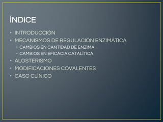 ÍNDICE
• INTRODUCCIÓN
• MECANISMOS DE REGULACIÓN ENZIMÁTICA
• CAMBIOS EN CANTIDAD DE ENZIMA
• CAMBIOS EN EFICACIA CATALÍTICA
• ALOSTERISMO
• MODIFICACIONES COVALENTES
• CASO CLÍNICO
 