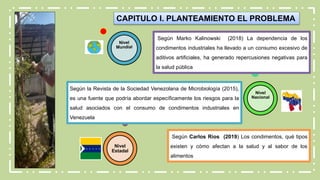 CAPITULO I. PLANTEAMIENTO EL PROBLEMA
Nivel
Nacional
Nivel
Estadal
Según Marko Kalinowski (2018) La dependencia de los
condimentos industriales ha llevado a un consumo excesivo de
aditivos artificiales, ha generado repercusiones negativas para
la salud pública
Según Carlos Ríos (2019) Los condimentos, qué tipos
existen y cómo afectan a la salud y al sabor de los
alimentos
Según la Revista de la Sociedad Venezolana de Microbiología (2015),
es una fuente que podría abordar específicamente los riesgos para la
salud asociados con el consumo de condimentos industriales en
Venezuela
 