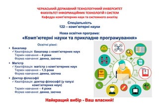 ЧЕРКАСЬКИЙ ДЕРЖАВНИЙ ТЕХНОЛОГІЧНИЙ УНІВЕРСИТЕТ
ФАКУЛЬТЕТ ІНФОРМАЦІЙНИХ ТЕХНОЛОГІЙ І СИСТЕМ
Кафедра комп’ютерних наук та системного аналізу
Освітні рівні:
 Бакалавр
Кваліфікація: бакалавр з комп’ютерних наук
Термін навчання – 4 роки
Форма навчання: денна, заочна
 Магістр
 Кваліфікація: магістр з комп’ютерних наук
Термін навчання – 1,5 роки
Форма навчання: денна, заочна
 Доктор філософії
 Кваліфікація: доктор філософії (у галузі
комп’ютерних наук)
Термін навчання – 4 роки
Форма навчання: денна, заочна
 