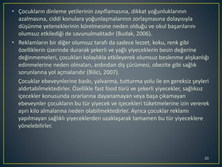 33
• Çocukların dinleme yetilerinin zayıflamasına, dikkat yoğunluklarının
azalmasına, ciddi konulara yoğunlaşmalarının zorlaşmasına dolayısıyla
düşünme yeteneklerinin körelmesine neden olduğu ve okul başarılarını
olumsuz etkilediği de savunulmaktadır (Budak, 2006).
• Reklamların bir diğer olumsuz tarafı da sadece lezzet, koku, renk gibi
özelliklerin üzerinde durarak şekerli ve yağlı yiyeceklerin besin değerine
değinmemeleri, çocukları kolaylıkla etkileyerek olumsuz beslenme alışkanlığı
edinmelerine neden olmaları, ardından diş çürümesi, obezite gibi sağlık
sorunlarına yol açmalarıdır (Bilici, 2007).
Çocuklar ebeveynlerine baskı, yalvarma, tutturma yolu ile en gereksiz şeyleri
aldırtabilmektedirler. Özellikle fast food türü ve şekerli yiyecekler, sağlıksız
içecekler konusunda ısrarlarına dayanamayan veya başa çıkamayan
ebeveynler çocukların bu tür yiyecek ve içecekleri tüketmelerine izin vererek
aşırı kilo almalarına neden olabilmektedirler. Ayrıca çocuklar reklamı
yapılmayan sağlıklı yiyeceklerden uzaklaşarak tamamen bu tür yiyeceklere
yönelebilirler.
 