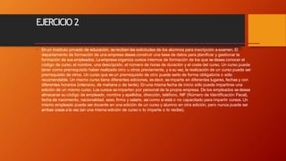 EJERCICIO 2
• Enun Instituto privado de educación, se reciben las solicitudes de los alumnos para inscripción a examen. El
departamento de formación de una empresa desea construir una base de datos para planificar y gestionar la
formación de sus empleados. Laempresa organiza cursos internos de formación de los que se desea conocer el
código de curso, el nombre, una descripción, el número de horas de duración y el coste del curso. Un curso puede
tener como prerrequisito haber realizado otro u otros previamente, y a su vez, la realización de un curso puede ser
prerrequisito de otros. Un curso que es un prerrequisito de otro puede serlo de forma obligatoria o sólo
recomendable. Un mismo curso tiene diferentes ediciones, es decir, se imparte en diferentes lugares, fechas y con
diferentes horarios (intensivo, de mañana o de tarde). Enuna misma fecha de inicio sólo puede impartirse una
edición de un mismo curso. Los cursos se imparten por personal de la propia empresa. De los empleados se desea
almacenar su código de empleado, nombre y apellidos, dirección, teléfono, NIF (Número de Identificación Fiscal),
fecha de nacimiento, nacionalidad, sexo, firma y salario, asícomo si está o no capacitado para impartir cursos. Un
mismo empleado puede ser docente en una edición de un curso y alumno en otra edición, pero nunca puede ser
ambas cosas a la vez (en una misma edición de curso o lo imparte o lo recibe).
 