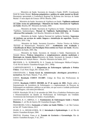 _______. Ministério da Saúde. Secretaria de Atenção à Saúde. DAPE. Coordenação
Geral de Saúde Mental. Reforma psiquiátrica e política de saúde mental no Brasil.
Documento apresentado à Conferência Regional de Reforma dos Serviços de Saúde
Mental: 15 anos depois de Caracas. OPAS. Brasília, 2005.
______. Ministério da Saúde. Secretaria de Vigilância em Saúde. Vigilância ambiental
em saúde: textos de epidemiologia / Ministério da Saúde. Secretaria de Vigilância
em Saúde. Brasília, DF: Ministério da Saúde, 2004.
_______. Ministério da Saúde. Secretaria de Vigilância em Saúde - Departamento de
Vigilância Epidemiológica. Manual de Vigilância Epidemiológica de Eventos
Adversos Pós-vacinação. 2.ed. Brasília: Ministério da Saúde, 2008. 184p.
_______. Ministério da Saúde. Agência Nacional de vigilância Sanitária. Segurança
do paciente em serviços de saúde: limpeza e desinfecção de superfície. Brasília:
ANVISA, 2010. 116p.
_______. Ministério da Saúde. Secretaria Executiva - Núcleo Técnico da Política
Nacional de Humanização. Humaniza SUS - Acolhimento com Avaliação e
Classificação de Risco: um Paradigma Ético-estético no Fazer em Saúde. Brasília:
Ministério da Saúde, 2004. 48p.
_______. Ministério da Saúde. Secretaria de Atenção à Saúde. Departamento de
Atenção Básica. Práticas integrativas e complementares: plantas medicinais e
fitoterapia na Atenção Básica/Ministério da Saúde. Secretaria de Atenção à Saúde.
Departamento de Atenção Básica. – Brasília: Ministério da Saúde, 2012.
BRUNNER, L. S.; SUDDARTH, D. S. Tratado de Enfermagem Médico-Cirúrgica.
12.ed. Rio de Janeiro: Guanabara Koogan, 2011. 2404p.
CARPENITO-MOYET, L. J. Diagnósticos de Enfermagem Aplicação à Prática
Clínica. 13.ed. Porto Alegre, RS: Artmed, 2012.
CHIAVENATO, I. Teoria Geral da Administração: abordagens prescritivas e
normativas. São Paulo: Manole, 7ª ed., 2014.
COFEN. Resolução COFEN 311/2007. Código de Ética dos Profissionais de
Enfermagem.
COFEN. Resolução COFEN 358/2009, de 27 de agosto de 2002. Dispõe sobre a
Sistematização da Assistência de Enfermagem e a implementação do Processo de
Enfermagem em ambientes, públicos ou privados, em que ocorre o cuidado profissional
de Enfermagem, e dá outras providências.
COFEN. Resolução 293 de 21 de setembro de 2004. Fixa e Estabelece Parâmetros para
o Dimensionamento do Quadro de Profissionais de Enfermagem nas Unidades
Assistenciais das Instituições de Saúde e Assemelhados.
CRAVEN, R. F.; HIRNLE, C. J. Fundamentos de Enfermagem Saúde e Função
Humanas. 4 . ed. Rio de Janeiro, RJ: Guanabara Koogan, 2006.
FIGUEIREDO, N.M.A. Ensinando a Cuidar em Saúde Pública. 3. ed. São Caetano
do Sul, SP: Yendis Editora, 2012.
FILHO, N. A.; ROUQUAYROL, M. Z. Introdução à Epidemiologia. 4. ed. Rio de
Janeiro: Guanabara Koogan, 2006.
FREITAS. Elizabete Viana et al. Tratado de Geriatria e Gerontologia. Rio de
Janeiro: Guanabara Koogan, 3ª ed., 2011.
 