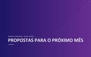 PROPOSTAS PARA O PRÓXIMO MÊS
Relatório de Marketing – Janeiro de 2018
 