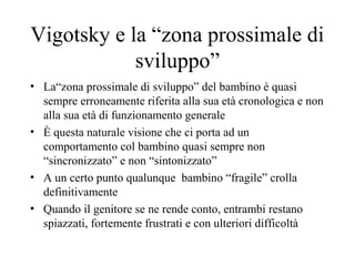 Vigotsky e la “zona prossimale di
sviluppo”
• La“zona prossimale di sviluppo” del bambino è quasi
sempre erroneamente riferita alla sua età cronologica e non
alla sua età di funzionamento generale
• È questa naturale visione che ci porta ad un
comportamento col bambino quasi sempre non
“sincronizzato” e non “sintonizzato”
• A un certo punto qualunque bambino “fragile” crolla
definitivamente
• Quando il genitore se ne rende conto, entrambi restano
spiazzati, fortemente frustrati e con ulteriori difficoltà
 