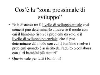 Cos’è la “zona prossimale di
sviluppo”
• “è la distanza tra il livello di sviluppo attuale così
come si può determinarlo attraverso il modo con
cui il bambino risolve i problemi da solo, e il
livello di sviluppo potenziale, che si può
determinare dal modo con cui il bambino risolve i
problemi quando è assistito dall’adulto o collabora
con altri bambini più maturi”
• Questo vale per tutti i bambini!
 