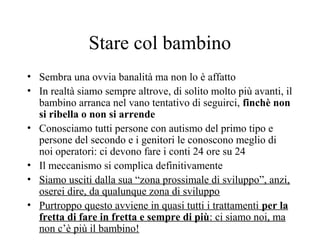 Stare col bambino
• Sembra una ovvia banalità ma non lo è affatto
• In realtà siamo sempre altrove, di solito molto più avanti, il
bambino arranca nel vano tentativo di seguirci, finchè non
si ribella o non si arrende
• Conosciamo tutti persone con autismo del primo tipo e
persone del secondo e i genitori le conoscono meglio di
noi operatori: ci devono fare i conti 24 ore su 24
• Il meccanismo si complica definitivamente
• Siamo usciti dalla sua “zona prossimale di sviluppo”, anzi,
oserei dire, da qualunque zona di sviluppo
• Purtroppo questo avviene in quasi tutti i trattamenti per la
fretta di fare in fretta e sempre di più: ci siamo noi, ma
non c’è più il bambino!
 