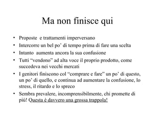 Ma non finisce qui
• Proposte e trattamenti imperversano
• Intercorre un bel po’ di tempo prima di fare una scelta
• Intanto aumenta ancora la sua confusione
• Tutti “vendono” ad alta voce il proprio prodotto, come
succedeva nei vecchi mercati
• I genitori finiscono col “comprare e fare” un po’ di questo,
un po’ di quello, e continua ad aumentare la confusione, lo
stress, il ritardo e lo spreco
• Sembra prevalere, incomprensibilmente, chi promette di
più! Questa è davvero una grossa trappola!
 