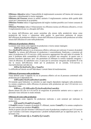 Efficienza Allocativa indica l’impossibilità di miglioramenti economici all’interno del sistema pur
riducendo o ridistribuendo le risorse impiegate.
Efficienza del Processo misura in ambito sanitario il miglioramento continuo della qualità delle
azioni per l’ottenimento di un prodotto.
Efficienza Tecnica indica il raggiungimento del miglior risultato possibile con il minor consumo di
risorse.
Efficienza Paretiana indica il bilanciamento tra efficienza tecnica ed efficienza allocativa, ovvero
il miglioramento di una va a discapito dell’altra.

La misura dell’efficienza può essere assimilata alla misura della produttività intesa come
produttività del lavoro e valutazione della qualità. In quest’ottica parleremo di misura
dell’efficienza di produzione effettiva, misura dell’efficienza di presenza nella produzione ed infine
misura dell’efficienza di costo nella produzione.

Efficienza di produzione effettiva
La misura viene intesa come rapporto tra produzione e risorse umane impiegate:
        Eff(P1)=OrePre(P1)/Num(P1)
Dove OrePre(P1) indicano le ore di presenza effettive utilizzate per realizzare il numero di prodotti
Num(P1). La misura dell’efficienza di produzione è essenzialmente finalizzata a conoscere gli
indici di produzione di U.O./servizio e delle successive aggregazioni fino agli indici di azienda. Si
pone il problema della sommabilità di efficienza su prodotti non omogenei. In questo caso si
possono introdurre opportuni ‘pesi’ che permettano di effettuare la somma rendendo omogenei i
valori di efficienza. Se indichiamo con zi il peso per la correzione omogenea del prodotto Pi si ha
che la misura dell’efficienza totale per la produzione di un azienda, U.O./servizio o
macroarticolazione sarà data da:
        EffTot=∑i OrePre(Pi)/ (∑i zi* Num(Pi))
La difficoltà nel calcolo sta nell’individuare i corretti fattori di trasformazione.

Efficienza di presenza nella produzione
Viene definita come il rapporto fra ore di presenza effettive ed ore di presenza contrattuali sulla
produzione per il dipendente D1.
       EffPres(D1)=OrePres(D1)/OreContr(D1)
Ovviamente quest’indicatore va calcolato su ogni singolo dipendente impiegato sulla produzione.
La somma complessiva della efficienza di presenza nella produzione per una U.O./servizio su n
dipendenti è data:
       EffPrestotale=∑i EffPres(Di)=∑i (OrePres(Di)/OreContr(Di))
Questa misura nel caso di U.O./servizi di erogazione di prestazioni sanitarie serve a capire se il
personale viene utilizzato in modo ottimale.

Efficienza di costo nella produzione
Viene misurata come rapporto fra produzione realizzata e costi sostenuti per realizzare la
produzione.
        EffCosto(P1)=Prod(P1)/Costo(P1)
Il Prod(P1) misura il numero di prodotti P1 effettuati, mentre Costo(P1) è la somma complessiva
dei costi sostenuti per produrre Prod(P1).
Anche in questo caso per misurare l’efficienza di costo di produzione complessiva per U.O./servizio
o per l’azienda si dovranno omogeneizzare i prodotti moltiplicandoli per un opportuno peso wi in
tal modo si ha:
        EffCostoTotale=(∑i wi* Prod(Pi))/ ∑i Costo(Pi)
                                                                                                   70
 