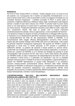 RAZIONALE
Per Point of Care Testing (POCT), si intende “ l’analisi eseguita vicino o al punto di cura
del paziente, con il presupposto che il risultato sia disponibile immediatamente o in un
lasso di tempo molto breve, al fine di permettere ai clinici una diagnosi immediata e/o una
immediata decisione terapeutica”. L'obiettivo principale di POCT è quindi quello di
contribuire a migliorare l'efficienza e l'efficacia medica. Oggi, considerazioni sulle esigenze
cliniche e risultati di studi clinici indicano che il POCT in contesti mobili ha avere valore
clinico in una vasta gamma di scenari clinici in particolare durante il trasporto di pazienti
con dolore toracico. Il trattamento dell’infarto miocardico acuto (IMA) ha subito, negli ultimi
anni, cambiamenti radicali. Alla base di questa vera e propria rivoluzione
(contemporaneamente culturale, clinica e organizzativa), vi sono soprattutto tre fenomeni:
1) la decisione di basare la diagnosi di infarto principalmente sul dosaggio delle troponine,
2) l’adozione di una classificazione dell’infarto miocardico basata sulla presenza/assenza
di sopraslivellamento del tratto ST alla presentazione (STEMI vs NSTEMI), 3) la
documentazione della maggior efficacia dell’angioplastica coronarica (PCI) primaria
rispetto alle altre possibili strategie nello STEMI nelle prime ore dall’esordio. Tutto questo
ha generato importanti conseguenze organizzative. Nei pazienti con STEMI in grado di
raggiungere in tempi brevi un Centro attrezzato, la PCI primaria è considerata il
trattamento ottimale. La gestione del paziente è basata pertanto su percorsi clinico-
assistenziali che privilegiano la rapidità rispetto all’accuratezza diagnostica. Lo scenario è
diverso per i pazienti con NSTEMI, in cui è indicata una strategia che posticipi lo studio
coronarografico nelle successive 24-72h, salvo casi a rischio molto elevato. Nei pazienti
con NSTEMI l’entità, la sede e l’estensione del sottoslivellamento del tratto ST sono utili
per stratificare il rischio acuto e, in particolare, per identificare i casi con un probabile
substrato coronarico grave o instabile da avviare a coronarografia in urgenza/emergenza. I
pazienti con NSTEMI rappresentano un gruppo molto eterogeneo in cui coesistono
situazioni anatomo-cliniche profondamente diverse. All’interno della “labile” etichetta
diagnostica di NSTEMI, le implicazioni terapeutiche di un trattamento personalizzato sulla
base del probabile meccanismo patogenetico sono potenzialmente elevate. Studi
prospettici che incorporino una lettura approfondita dell’ECG potrebbero contribuire ad una
terapia individualizzata, orientata in senso fisiopatologico.
L’INTERPRETAZIONE DELL’ECG NELL’INFARTO MIOCARDICO SENZA
SOPRASLIVELLAMENTO DEL TRATTO ST
Di fronte al paziente con presentazione clinica suggestiva per infarto miocardico acuto,
l’ECG può aiutare a dare una risposta a molte domande. In caso di sospetto STEMI:
siamo sicuri di poter escludere che sia in atto un infarto? (il problema dei falsi negativi);
siamo sicuri che sia un vero infarto e non un falso positivo? Qual è la coronaria ostruita e a
quale livello? Si è verificata riperfusione miocardica? In caso di sospetto NSTEMI: siamo
sicuri che sia un vero infarto miocardico acuto (piuttosto che un’embolia polmonare o una
dissezione aortica)? Siamo sicuri che sia in atto un NSTEMI piuttosto che uno STEMI
dorsale “mascherato”? Quale substrato coronarico e quale grado di estensione
dell’ischemia sono ipotizzabili in questo paziente? In particolare è presente un substrato a
rischio molto alto, tale da suggerire un approccio invasivo in emergenza?
 