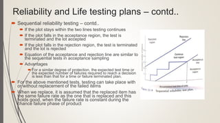 Reliability and Life testing plans – contd..
 Sequential reliability testing – contd..
 If the plot stays within the two lines testing continues
 If the plot falls in the acceptance region, the test is
terminated and the lot accepted
 If the plot falls in the rejection region, the test is terminated
and the lot is rejected
 Equation of the acceptance and rejection line are similar to
the sequential tests in acceptance sampling
 Advantages
 For a similar degree of protection, the expected test time or
the expected number of failures required to reach a decision
is less than that for a time or failure terminated plan.
 For the above mentioned tests, testing can take place with
or without replacement of the failed items
 When we replace, it is assumed that the replaced item has
the same failure rate as the one that is replaced and this
holds good, when the failure rate is constant during the
chance failure phase of product
30
 