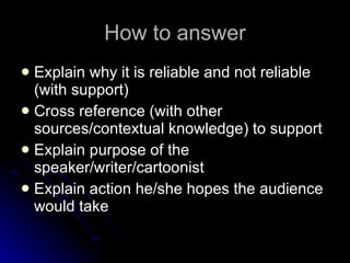 How to answer Explain why it is reliable and not reliable (with support) Cross reference (with other sources/contextual knowledge) to support Explain purpose of the speaker/writer/cartoonist Explain action he/she hopes the audience would take 