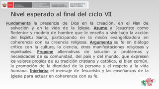 Nivel esperado al final del ciclo VII
Fundamenta la presencia de Dios en la creación, en el Plan de
salvación y en la vida de la Iglesia. Asume a Jesucristo como
Redentor y modelo de hombre que le enseña a vivir bajo la acción
del Espíritu Santo, participando en la misión evangelizadora en
coherencia con su creencia religiosa. Argumenta su fe en diálogo
crítico con la cultura, la ciencia, otras manifestaciones religiosas y
espirituales. Propone alternativas de solución a problemas y
necesidades de su comunidad, del país y del mundo, que expresen
los valores propios de su tradición cristiana y católica, el bien común,
la promoción de la dignidad de la persona y el respeto a la vida
humana. Interioriza el mensaje de Jesucristo y las enseñanzas de la
Iglesia para actuar en coherencia con su fe.
 