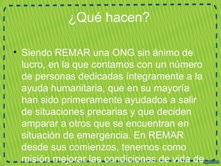 ¿Qué hacen?
• Siendo REMAR una ONG sin ánimo de
lucro, en la que contamos con un número
de personas dedicadas íntegramente a la
ayuda humanitaria, que en su mayoría
han sido primeramente ayudados a salir
de situaciones precarias y que deciden
amparar a otros que se encuentran en
situación de emergencia. En REMAR
desde sus comienzos, tenemos como
misión mejorar las condiciones de vida de
 
