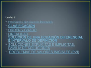 Unidad 1
• Introducción a las Ecuaciones diferenciales
• CLASIFICACIÓN
• ORDEN y GRADO
• LINEALIDAD
SOLUCION DE UNA ECUACIÓN DIFERENCIAL
E INTERVALO DE DEFINICIÓN
• SOLUCIONES EXPLICITAS E IMPLICITAS.
FAMILIA DE SOLUCIONES
• PROBLEMAS DE VALORES INICIALES (PVI)
 