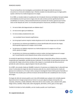 REMEDIOS CASEROS
Tal vez los beneficios más investigados y prometedores del vinagre de sidra de manzana se
encuentran en el área de la diabetes tipo 2. Muchos estudios han descubierto que el vinagre podría
ayudar a disminuir los niveles de glucosa en la sangre.
En el 2004, un estudio citado en la publicación de la Fundación American de Diabetes llamada Cuidado
de la Diabetesencontró que tomar vinagre antes de cada comida aumenta significativamente la
sensibilidad a la insulina y reduce dramáticamente los aumentos de insulina y glucosa que muchas
veces se dan después de comer. En el estudio participaron 29 personas, divididas en tres grupos:
1. Un tercio había sido diagnosticado con diabetes tipo 2
2. Un tercio tenía signos pre-diabéticos
3. Un tercio estaba completamente sano
Los resultados fueron bastante significativos:
• Los tres grupos tuvieron mejores niveles de glucosa con el uso de vinagre que con el placebo
• Las personas con síntomas pre-diabéticos se vieron beneficiados del consumo de vinagre,
disminuyendo la glucosa en la sangre a casi la mitad
• Las personas con diabetes mejoraron sus niveles de glucosa en la sangre en un 25 por
ciento gracias al vinagre
• Las personas con síntomas pre-diabéticos tuvieron niveles más bajos de glucosa en la sangre
que los participantes sanos después de que ambos consumieran vinagre
Un estudio de seguimiento orientado a los efectos del vinagre a largo plazo obtuvo efectos secundario
inesperados pero agradables: pérdida de peso moderada. En este estudio, los participantes tomaron dos
cucharadas de vinagre antes de dos comidas al día y bajaron un promedio de dos libras durante el
período de cuatro semanas y algunos bajaron más de cuatro libras.
En el 2007, otro estudio citado por WebMD, involucró a 11 personas con diabetes tipo 2 y descubrió que
tomar 2 cucharadas de vinagre de sidra de manzana antes de irse a dormir disminuía los niveles de
glucosa en la mañana en un 4 a 6 por ciento. Aunque la investigación hasta la fecha parece favorable, se
necesita de más estudios para confirmar el alcance de los beneficios de la estabilización de la insulina
del vinagre.
El vinagre de sidra de manzana podría curar más enfermedades que cualquier otro remedio popular.
Aparentemente el vinagre proporciona al menos la cura para algunas alergias (incluyendo a las
mascotas, alimentos y medio ambiente), infecciones de los senos nasales, acné, colesterol alto, gripe,
fatiga crónica, Cándida, reflujo ácido, dolor de garganta, dermatitis, artritis, gota y la lista sigue…
También le brindará un look saludable, una tez rosada y puede curar la piel áspera.
31 | espanol.mercola.com
 