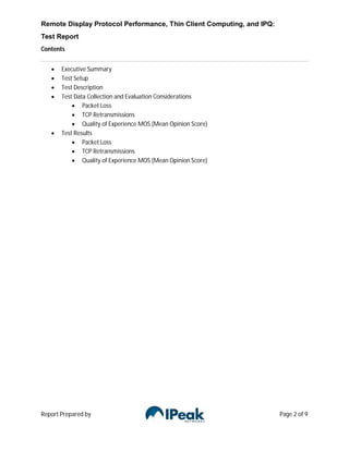 Remote Display Protocol Performance, Thin Client Computing, and IPQ:
Test Report
Contents


      Executive Summary
      Test Setup
      Test Description
      Test Data Collection and Evaluation Considerations
            Packet Loss
            TCP Retransmissions
            Quality of Experience MOS (Mean Opinion Score)
      Test Results
            Packet Loss
            TCP Retransmissions
            Quality of Experience MOS (Mean Opinion Score)




Report Prepared by                                                     Page 2 of 9
 